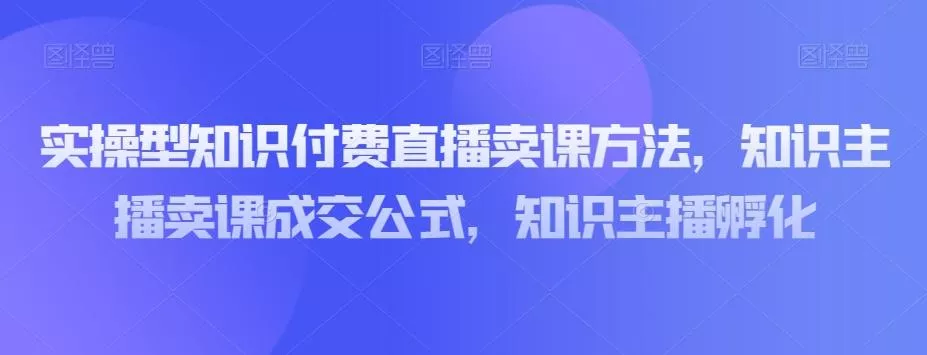 实操型知识付费直播卖课方法，知识主播卖课成交公式，知识主播孵化创业-网创-互联网创业-福缘论坛-冒泡网赚-中赚网-短视频等网络赚钱课程-免费分享网络创业项目-聚合知识付费VIP创业课程网创项目孵化中心