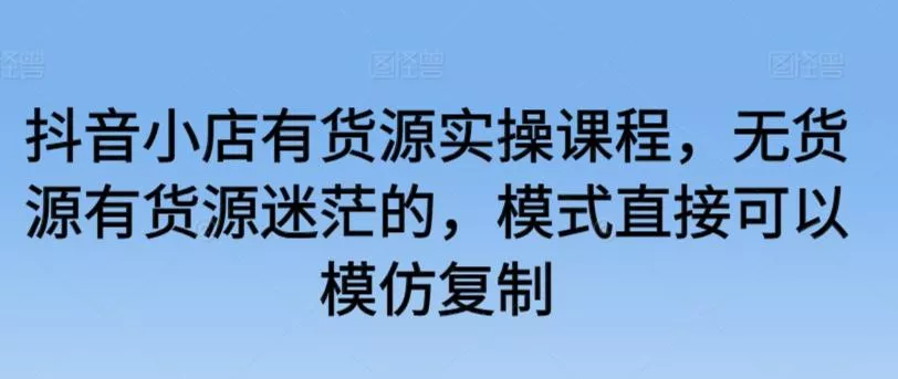 抖音小店有货源实操课程，无货源有货源迷茫的，模式直接可以模仿复制创业-网创-互联网创业-福缘论坛-冒泡网赚-中赚网-短视频等网络赚钱课程-免费分享网络创业项目-聚合知识付费VIP创业课程网创项目孵化中心
