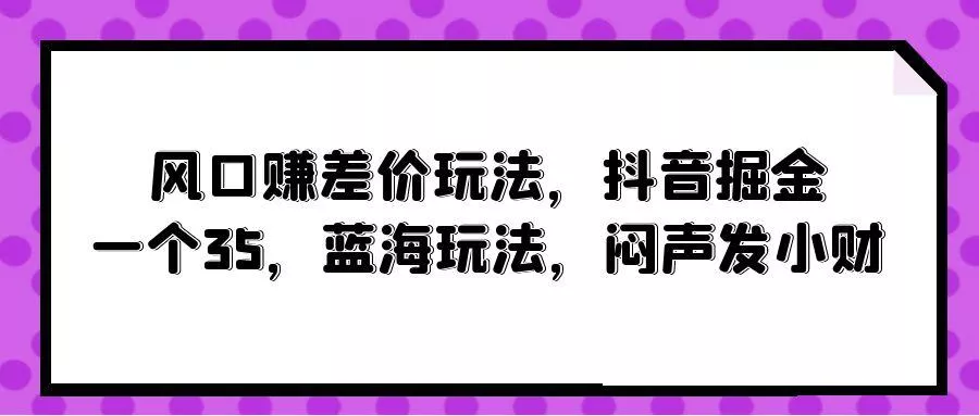 (10022期)风口赚差价玩法，抖音掘金，一个35，蓝海玩法，闷声发小财创业-网创-互联网创业-福缘论坛-冒泡网赚-中赚网-短视频等网络赚钱课程-免费分享网络创业项目-聚合知识付费VIP创业课程网创项目孵化中心