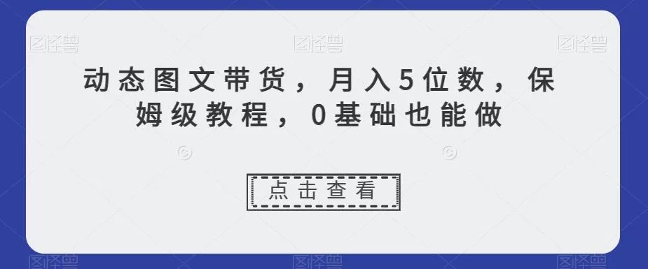 动态图文带货，月入5位数，保姆级教程，0基础也能做【揭秘】创业-网创-互联网创业-福缘论坛-冒泡网赚-中赚网-短视频等网络赚钱课程-免费分享网络创业项目-聚合知识付费VIP创业课程网创项目孵化中心