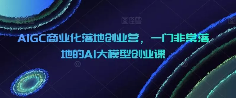 AIGC商业化落地创业营,一门非常落地的AI大模型创业课-网创项目孵化中心 AIGC商业化落地创业营,一门非常落地的AI大模型创业课-网创项目孵化中心