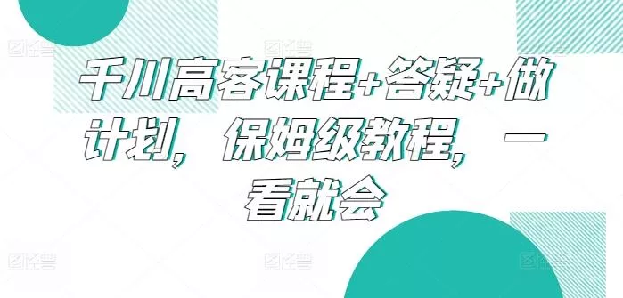 千川高客课程+答疑+做计划，保姆级教程，一看就会创业-网创-互联网创业-福缘论坛-冒泡网赚-中赚网-短视频等网络赚钱课程-免费分享网络创业项目-聚合知识付费VIP创业课程网创项目孵化中心