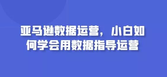 亚马逊数据运营，小白如何学会用数据指导运营创业-网创-互联网创业-福缘论坛-冒泡网赚-中赚网-短视频等网络赚钱课程-免费分享网络创业项目-聚合知识付费VIP创业课程网创项目孵化中心