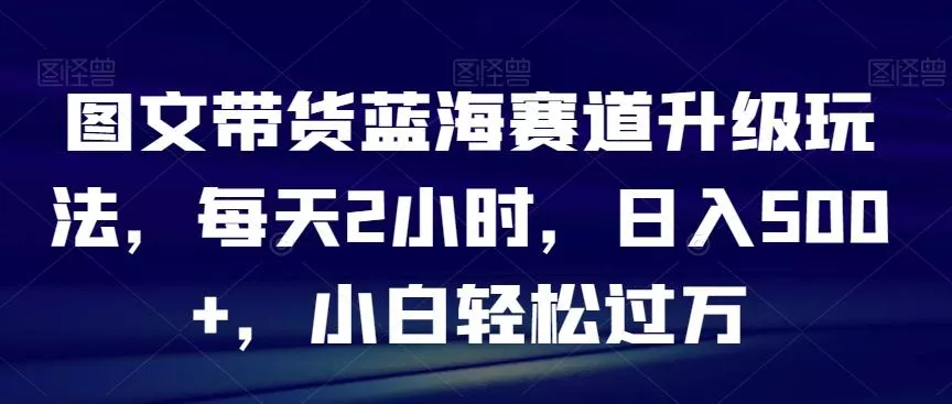 图文带货蓝海赛道升级玩法，每天2小时，日入500+，小白轻松过万创业-网创-互联网创业-福缘论坛-冒泡网赚-中赚网-短视频等网络赚钱课程-免费分享网络创业项目-聚合知识付费VIP创业课程网创项目孵化中心