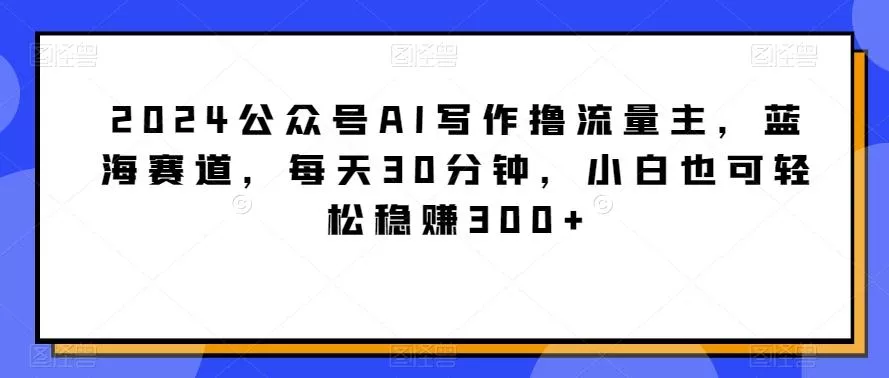 2024公众号AI写作撸流量主，蓝海赛道，每天30分钟，小白也可轻松稳赚300+【揭秘】创业-网创-互联网创业-福缘论坛-冒泡网赚-中赚网-短视频等网络赚钱课程-免费分享网络创业项目-聚合知识付费VIP创业课程网创项目孵化中心