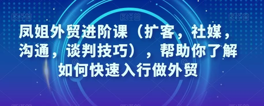 凤姐外贸进阶课（扩客，社媒，沟通，谈判技巧），帮助你了解如何快速入行做外贸创业-网创-互联网创业-福缘论坛-冒泡网赚-中赚网-短视频等网络赚钱课程-免费分享网络创业项目-聚合知识付费VIP创业课程网创项目孵化中心