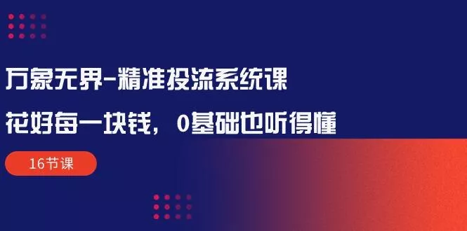 万象无界-精准投流系统课：花好 每一块钱，0基础也听得懂(16节课创业-网创-互联网创业-福缘论坛-冒泡网赚-中赚网-短视频等网络赚钱课程-免费分享网络创业项目-聚合知识付费VIP创业课程网创项目孵化中心