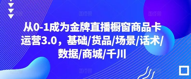 从0-1成为金牌直播橱窗商品卡运营3.0，基础/货品/场景/话术/数据/商城/千川创业-网创-互联网创业-福缘论坛-冒泡网赚-中赚网-短视频等网络赚钱课程-免费分享网络创业项目-聚合知识付费VIP创业课程网创项目孵化中心