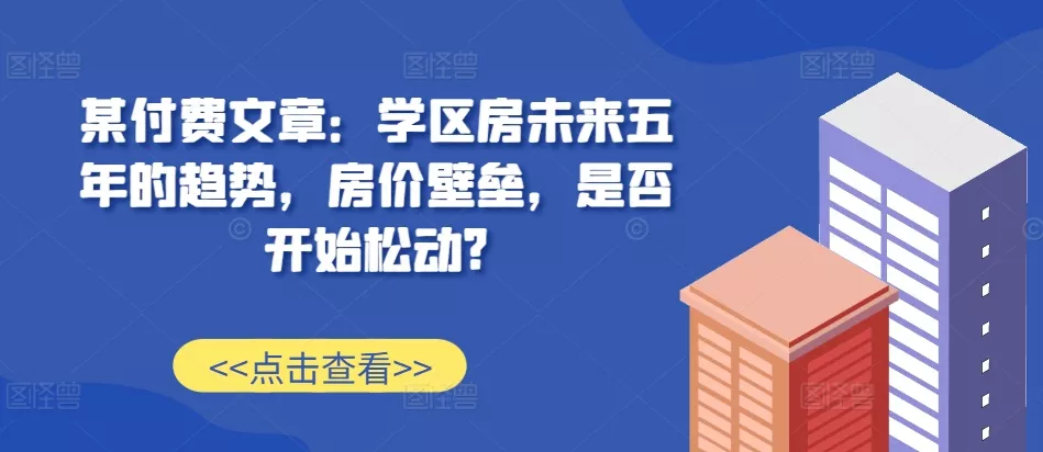 某付费文章：学区房未来五年的趋势，房价壁垒，是否开始松动?创业-网创-互联网创业-福缘论坛-冒泡网赚-中赚网-短视频等网络赚钱课程-免费分享网络创业项目-聚合知识付费VIP创业课程网创项目孵化中心