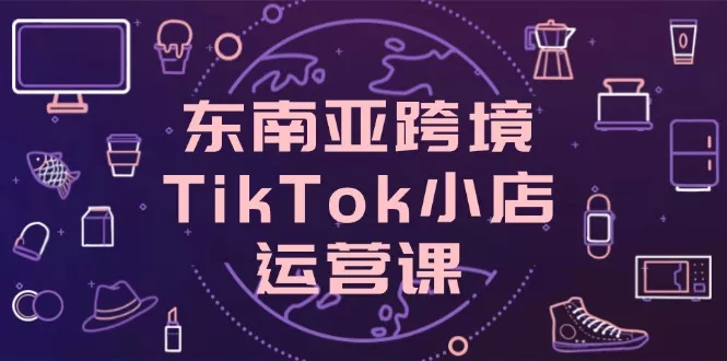 东南亚跨境TikTok小店运营课，掌握店铺设置与流量转化核心技巧创业-网创-互联网创业-福缘论坛-冒泡网赚-中赚网-短视频等网络赚钱课程-免费分享网络创业项目-聚合知识付费VIP创业课程网创项目孵化中心