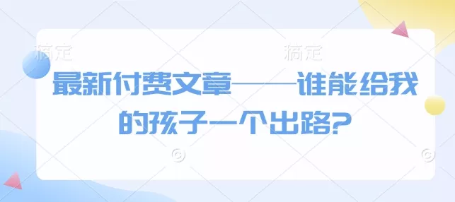 最新付费文章——谁能给我的孩子一个出路?创业-网创-互联网创业-福缘论坛-冒泡网赚-中赚网-短视频等网络赚钱课程-免费分享网络创业项目-聚合知识付费VIP创业课程网创项目孵化中心