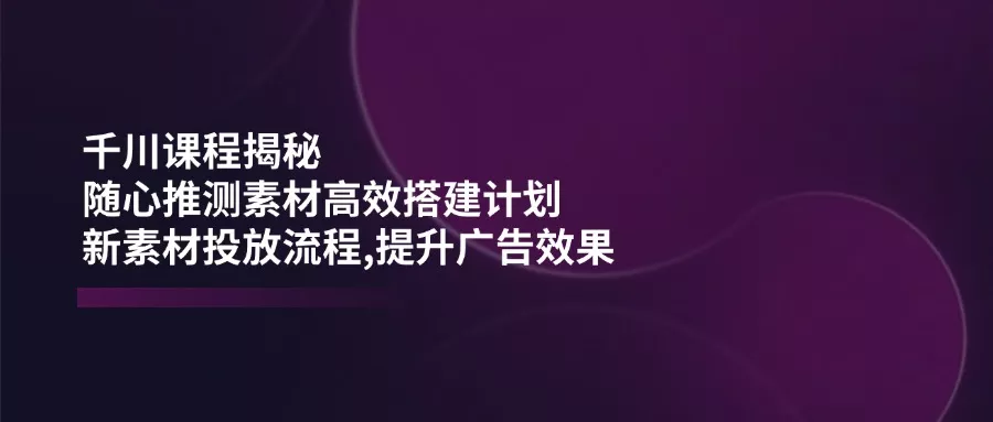 千川课程揭秘：随心推测素材高效搭建计划,新素材投放流程,提升广告效果创业-网创-互联网创业-福缘论坛-冒泡网赚-中赚网-短视频等网络赚钱课程-免费分享网络创业项目-聚合知识付费VIP创业课程网创项目孵化中心