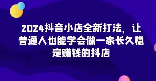 2024抖音小店全新打法，让普通人也能学会做一家长久稳定赚钱的抖店(更新)创业-网创-互联网创业-福缘论坛-冒泡网赚-中赚网-短视频等网络赚钱课程-免费分享网络创业项目-聚合知识付费VIP创业课程网创项目孵化中心