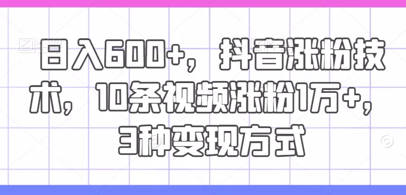 日入600+，抖音涨粉技术，10条视频涨粉1万+，3种变现方式【揭秘】创业-网创-互联网创业-福缘论坛-冒泡网赚-中赚网-短视频等网络赚钱课程-免费分享网络创业项目-聚合知识付费VIP创业课程网创项目孵化中心