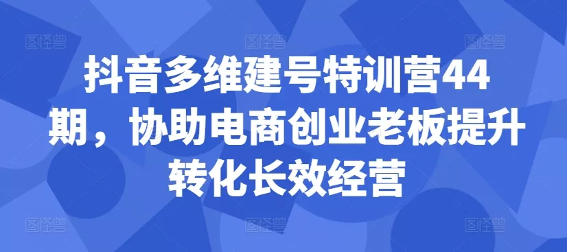 抖音多维建号特训营44期，协助电商创业老板提升转化长效经营创业-网创-互联网创业-福缘论坛-冒泡网赚-中赚网-短视频等网络赚钱课程-免费分享网络创业项目-聚合知识付费VIP创业课程网创项目孵化中心
